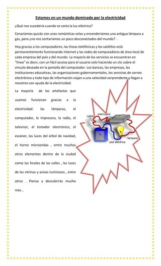 Estamos en un mundo dominado por la electricidad
¿Qué nos sucedería cuando se corta la luz eléctrica?
Cenaríamos quizás con unas románticas velas y encenderíamos una antigua lámpara a
gas, pero ¿no nos sentaríamos un poco desconectados del mundo? .
Hoy gracias a los computadores, las líneas telefónicas y los satélites está
permanentemente funcionando Internet y las redes de computadores de área local de
cada empresa del país y del mundo. La mayoría de los servicios se encuentran en
“línea” es decir, con un fácil acceso para el usuario solo haciendo un clic sobre el
vinculo deseado en la pantalla del computador. Los bancos, las empresas, las
instituciones educativas, las organizaciones gubernamentales, los servicios de correo
electrónico y todo tipo de información viajan a una velocidad sorprendente y llegan a
nosotros con ayuda de la electricidad.
La mayoría
usamos

de los artefactos que

funcionan

electricidad:

las

gracias
lámparas,

a

la
el

computador, la impresora, la radio, el
televisor, el tostador electrónico, el
escáner, las luces del árbol de navidad,
el horno microondas , entre muchos
otros elementos dentro de la ciudad
como los faroles de las calles , las luces
de las vitrinas y avisos luminosos , entre
otros . Piensa y descubrirás mucho
más…

 