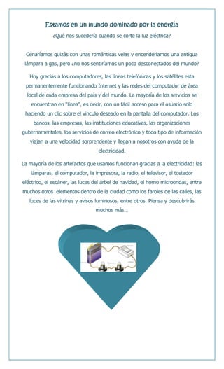 Estamos en un mundo dominado por la energía
¿Qué nos sucedería cuando se corte la luz eléctrica?
Cenaríamos quizás con unas románticas velas y encenderíamos una antigua
lámpara a gas, pero ¿no nos sentiríamos un poco desconectados del mundo?
Hoy gracias a los computadores, las líneas telefónicas y los satélites esta
permanentemente funcionando Internet y las redes del computador de área
local de cada empresa del país y del mundo. La mayoría de los servicios se
encuentran en “línea”, es decir, con un fácil acceso para el usuario solo
haciendo un clic sobre el vinculo deseado en la pantalla del computador. Los
bancos, las empresas, las instituciones educativas, las organizaciones
gubernamentales, los servicios de correo electrónico y todo tipo de información
viajan a una velocidad sorprendente y llegan a nosotros con ayuda de la
electricidad.
La mayoría de los artefactos que usamos funcionan gracias a la electricidad: las
lámparas, el computador, la impresora, la radio, el televisor, el tostador
eléctrico, el escáner, las luces del árbol de navidad, el horno microondas, entre
muchos otros elementos dentro de la ciudad como los faroles de las calles, las
luces de las vitrinas y avisos luminosos, entre otros. Piensa y descubrirás
muchos más…

 