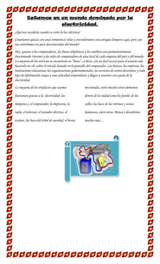 Estamos en un mundo dominado por la
electricidad.
¿Qué nos sucedería cuando se corte la luz eléctrica?
Cenaríamos quizás con unas románticas velas y encenderíamos una antigua lámpara a gas, pero ¿no
nos sentiríamos un poco desconectados del mundo?
Hoy gracias a los computadores, las líneas telefónicas y los satélites esta permanentemente
funcionando Internet y las redes de computadores de área local de cada empresa del país y del mundo.
La mayoría de los servicios se encuentran en “línea”, es decir, con un fácil acceso para el usuario solo
haciendo un clic sobre el vinculo deseado en la pantalla del computador. Los bancos, las empresas, las
instituciones educativas, las organizaciones gubernamentales, los servicios de correo electrónico y todo
tipo de información viajan a una velocidad sorprendente y llegan a nosotros con ayuda de la
electricidad.
La mayoría de los artefactos que usamos

microondas, entre muchos otros elementos

funcionan gracias a la electricidad: las

dentro de la ciudad como los faroles de las

lámparas ç, el computador, la impresora, la

calles; las luces de las vitrinas y avisos

radio, el televisor, el tostador eléctrico, el

luminosos, entre otros. Piensa y descubrirás

escáner, las luces del árbol de navidad, el horno

muchos mas…

 