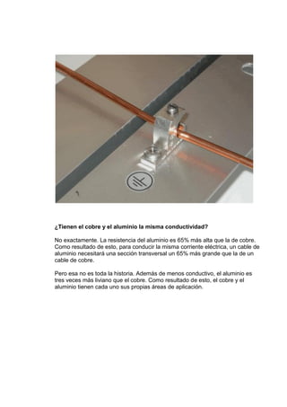¿Tienen el cobre y el aluminio la misma conductividad?
No exactamente. La resistencia del aluminio es 65% más alta que la de cobre.
Como resultado de esto, para conducir la misma corriente eléctrica, un cable de
aluminio necesitará una sección transversal un 65% más grande que la de un
cable de cobre.
Pero esa no es toda la historia. Además de menos conductivo, el aluminio es
tres veces más liviano que el cobre. Como resultado de esto, el cobre y el
aluminio tienen cada uno sus propias áreas de aplicación.

 