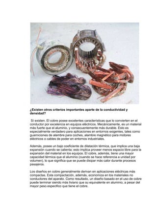 ¿Existen otros criterios importantes aparte de la conductividad y
densidad?
Sí existen. El cobre posee excelentes características que lo convierten en el
conductor por excelencia en equipos eléctricos. Mecánicamente, es un material
más fuerte que el aluminio, y consecuentemente más durable. Esto es
especialmente verdadero para aplicaciones en entornos exigentes, tales como
guarniciones de alambre para coches, alambre magnético para motores
eléctricos o cables de poder en entornos industriales.
Además, posee un bajo coeficiente de dilatación térmica, que implica una baja
expansión cuando se calienta; esto implica proveer menos espacio libre para la
expansión del material en los equipos. El cobre, además, tiene una mayor
capacidad térmica que el aluminio (cuando se hace referencia a unidad por
volumen), lo que significa que se puede disipar más calor durante procesos
pasajeros.
Los diseños en cobre generalmente derivan en aplicaciones eléctricas más
compactas. Esta compactación, además, economiza en los materiales no
conductores del aparato. Como resultado, un diseño basado en el uso de cobre
puede terminar siendo más liviano que su equivalente en aluminio, a pesar del
mayor peso especifico que tiene el cobre.

 