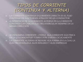  LA CORRIENTE CONTINUA O CORRIENTE DIRECTA ES EL FLIJO
CONTINUO DE ELECTORNES ATRAVEZ DE UN CONDUCTOR
 A DIFERENCIA DE LA CORRIENTE ALTERNA EN LA CORRIENTE
CONTINUA LAS CARGAS ELECTRICASSIRCULAN SIEMPRE EN LA
MISMA DIRECCION
 SE DENOMINA CORRIENTE LTERNA ALA CORRIENTE ELECTRICA
EN LA Q LA MAGNITUD Y DIRECCION VARIAN CICLICAMENTE
 LA CORRIENTE ALTERNA SE REFIERE ALA FORMA EN LA CUAL LA
ELECTRICIDADLLEGA ALOS HOGARES Y ALAS EMPRESAS
 