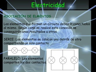Electricidad
ASOCIACIÓN DE ELMENTOS
Los elementos que forman un circuito deben ir conectados
al mismo. Según como se realice esta conexión se
conseguirán unos resultados u otros.
SERIE: Los elementos se colocan uno detrás de otro
compartiendo un solo contacto.
PARALELO: Los elementos
comparten los dos contactos.
 