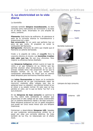 FÍSICA Y QUÍMICA  333
La electricidad, aplicaciones prácticas
3. La electricidad en la vida
diaria
La bombilla
Llamada también lámpara incandescente, es bien
conocida como instrumento de iluminación y se basa
en el efecto Joule. Encerrados en una ampolla de
vidrio, contiene:
Filamento: Está hecho de wolframio. Al calentarse al
paso de la corriente alcanza la incandescencia y
proporciona luz y calor.
Gas enrarecido: En un vacío casi perfecto hay un
poco de gas inerte. El propósito es evitar la
combustión del filamento.
Refrigerante: Elemento de vidrio que impide que el
filamento se caliente demasiado.
Unido a la ampolla de vidrio, el casquillo lleva la
conexión eléctrica al circuito. Las bombillas irradian
más calor que luz. No son muy eficientes. Para
mejorar su eficiencia hemos diseñado:
Las lámparas halógenas utilizan cuarzo en lugar de
vidrio y un gas halógeno en su interior que las
permite alcanzar altas temperaturas, a las que la
energía radiada tiene más proporción de luz que la
lámpara normal. En la luz que emiten hay
componente ultravioleta. Es mejor que no usemos
estas lámparas para iluminarnos mientras leemos.
Los tubos fluorescentes se basan en la excitación
de los átomos de un gas (normalmente vapor de
mercurio) mediante altos voltajes (por eso es
peligroso tocar su cebador). Los átomos emiten la luz
al volver a su estado normal. En este caso no hay
pérdida en calor, por lo que se llama "luz fría" a la
que producen.
En las lámparas de bajo consumo se optimiza la
luz fría, sobre todo cambiando el cebador que
proporciona el alto voltaje de los tubos tradicionales
por un sistema electrónico rápido y de bajo consumo.
Estas lámparas producen luz con un gasto energético
que puede ser cinco veces menor que una lámpara
tradicional.
Comienzan a desarrollarse lámparas LED, basadas
en que sustancias semiconductoras emiten luz al
pasar por ellas una corriente eléctrica. Se trata
también de luz fría, no relacionada con el efecto
Joule.
Bombilla tradicional
Lámpara halógena
Tubo fluorescente
Lámpara de bajo consumo.
Linterna LED
 