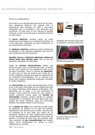 334  FÍSICA Y QUÍMICA
Hornos y calefactores
El hornillo es una sencilla aplicación de la ley de Joule.
Una resistencia eléctrica que soporte bien la
temperatura alta comunica su calor a una placa
conductora que lo transfiere a los alimentos que
cocinamos. En este caso no nos interesa la energía
luminosa, si bien es normal que la resistencia alcance
un color rojizo.
El horno eléctrico contiene varias de estas
resistencias encerradas en un recipiente hermético. Es
el aire del horno, calentado por esas resistencias, el
que calentará los alimentos.
El calefactor eléctrico contiene muchas resistencias
en paralelo y una superficie reflejante que envía el
calor producido hacia la habitación.
Hornillo, horno y calefactor eléctricos utilizan el
efecto Joule para darnos calor. Hoy en día hay
versiones mejoradas de todos ellos:
Todas las cocinas vitrocerámicas utilizan una
lámina de vidrio como transmisora de calor. La fuente
de este calor puede ser una resistencia como en los
hornillos corrientes o bien un sistema de inducción.
En este caso el calor se produce por medio de un
campo magnético variable que agita los electrones de
un recipiente ferromagnético. Es un sistema muy
eficaz, pero requiere recipientes especiales, sensibles
al campo magnético.
Las microondas son ondas electromagnéticas (como
la luz o los rayos infrarrojos) de una longitud de onda
de varios milímetros hasta algunos centímetros. Son
absorbidas por el agua, a la que transmiten su
energía. Como todas las formas de vida vegetal y
animal contienen mucha agua, los hornos de
microondas calientan nuestra comida sin calentar
directamente el recipiente. El horno debe estar bien
aislado del medio ambiente, pues las microondas
también nos pueden afectar a los humanos.
En la bomba de calor una sustancia de bajo punto
de ebullición se evapora en un lado del aparato,
absorbiendo calor del aire que la rodea, mientras que
se condensa en el otro lado, por acción de un
compresor eléctrico. En esta condensación devuelve
el calor absorbido antes, expulsándolo al otro lado del
aparato. La bomba de calor sirve, por ejemplo, para
crear aparatos de aire acondicionado que pueden
actuar como refrigerantes en verano y como
calefactores en invierno.
Alrededor del hornillo vemos aquí
el calefactor y el horno eléctricos.
Cocina vitrocerámica.
Horno de microondas.
Acondicionador de aire por
bomba de calor.
La electricidad, aplicaciones prácticas
 