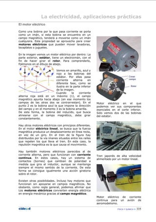 FÍSICA Y QUÍMICA  335
La electricidad, aplicaciones prácticas
El motor eléctrico
Como una bobina por la que pasa corriente se porta
como un imán, si esta bobina se encuentra en un
campo magnético, tenderá a moverse como un imán
cualquiera. Esta propiedad se aprovecha para crear
motores eléctricos que pueden mover lavadoras,
lavaplatos o juguetes.
En la imagen vemos un motor eléctrico por dentro: La
parte exterior, estátor, tiene un electroimán, con el
fin de hacer girar el rotor. Para comprenderlo,
fijémonos en el dibujo de abajo.
Vemos en amarillo, azul y
rojo a las bobinas del
estátor. Por ellas pasa
corriente alterna en
diferente fase, como se
ilustra en la parte inferior
de la imagen.
Cuando la corriente
alterna roja está en un máximo (1), el campo
magnético apunta hacia abajo (en ese momento los
campos de las otras dos se contrarrestan). En el
punto 2 es la bobina azul la que impone la dirección
del campo y en el momento 3 es la bobina amarilla.
De esta forma, la bobina del inducido, que busca
alinearse con el campo magnético, debe girar
constantemente.
Hay otros motores eléctricos con principios diferentes.
En el motor eléctrico lineal, se busca que la fuerza
magnética produzca un desplazamiento en línea recta,
en vez de un giro. En el tren de la figura hay
distribuidos por la vía imanes situados entre los raíles
que repelen los que lleva el tren. En este caso, la
repulsión magnética es la que causa el movimiento.
Hay también motores eléctricos parecidos al de
corriente alterna, pero que funcionan con corriente
continua. En estos casos, hay un sistema de
contactos (bornes) que cambian de polaridad a
medida que gira el inductor, aunque se mantenga
siempre el mismo sentido de la corriente. De esta
forma se consigue igualmente una acción giratoria
sobre el rotor.
Existen otras posibilidades. Incluso hay motores que
funcionan sin apoyarse en campos magnéticos. No
obstante, como regla general, podemos afirmar que
Los motores eléctricos convierten energía eléctrica
en energía mecánica gracias al campo magnético.
Motor eléctrico en el que
podemos ver sus componentes
esenciales en el corte inferior.
Sólo vemos dos de las bobinas
del estator.
Tren japonés de alta velocidad
alimentado por un motor lineal.
Motor eléctrico de corriente
continua para un avión de
aeromodelismo.
 