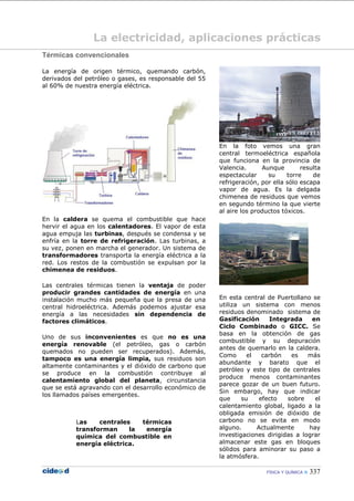 FÍSICA Y QUÍMICA  337
La electricidad, aplicaciones prácticas
Térmicas convencionales
La energía de origen térmico, quemando carbón,
derivados del petróleo o gases, es responsable del 55
al 60% de nuestra energía eléctrica.
En la caldera se quema el combustible que hace
hervir el agua en los calentadores. El vapor de esta
agua empuja las turbinas, después se condensa y se
enfría en la torre de refrigeración. Las turbinas, a
su vez, ponen en marcha el generador. Un sistema de
transformadores transporta la energía eléctrica a la
red. Los restos de la combustión se expulsan por la
chimenea de residuos.
Las centrales térmicas tienen la ventaja de poder
producir grandes cantidades de energía en una
instalación mucho más pequeña que la presa de una
central hidroeléctrica. Además podemos ajustar esa
energía a las necesidades sin dependencia de
factores climáticos.
Uno de sus inconvenientes es que no es una
energía renovable (el petróleo, gas o carbón
quemados no pueden ser recuperados). Además,
tampoco es una energía limpia, sus residuos son
altamente contaminantes y el dióxido de carbono que
se produce en la combustión contribuye al
calentamiento global del planeta, circunstancia
que se está agravando con el desarrollo económico de
los llamados países emergentes.
Las centrales térmicas
transforman la energía
química del combustible en
energía eléctrica.
En la foto vemos una gran
central termoeléctrica española
que funciona en la provincia de
Valencia. Aunque resulta
espectacular su torre de
refrigeración, por ella sólo escapa
vapor de agua. Es la delgada
chimenea de residuos que vemos
en segundo término la que vierte
al aire los productos tóxicos.
En esta central de Puertollano se
utiliza un sistema con menos
residuos denominado sistema de
Gasificación Integrada en
Ciclo Combinado o GICC. Se
basa en la obtención de gas
combustible y su depuración
antes de quemarlo en la caldera.
Como el carbón es más
abundante y barato que el
petróleo y este tipo de centrales
produce menos contaminantes
parece gozar de un buen futuro.
Sin embargo, hay que indicar
que su efecto sobre el
calentamiento global, ligado a la
obligada emisión de dióxido de
carbono no se evita en modo
alguno. Actualmente hay
investigaciones dirigidas a lograr
almacenar este gas en bloques
sólidos para aminorar su paso a
la atmósfera.
 