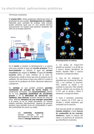 338  FÍSICA Y QUÍMICA
Térmicas nucleares
El uranio-235 y otras sustancias radiactivas tienen la
propiedad de que pueden desintegrarse en cadena,
liberando gran cantidad de energía. Esta energía
puede utilizarse igual que en una central térmica
convencional. En nuestro país generan alrededor del
20% de la energía eléctrica.
En el núcleo se produce la desintegración y se genera
calor para calentar el agua del circuito primario. En el
intercambiador se calienta el agua del circuito
secundario que empuja la turbina. El agua del circuito
terciario libera el calor sobrante en la torre de
refrigeración, siendo la única que está en contacto con el
ambiente. De esta forma se hace muy difícil el vertido al
exterior de los productos de fisión, altamente radiactivos
y peligrosos.
Su ventaja es que pueden producir grandes
cantidades de energía de forma limpia (en
condiciones normales). Sus inconvenientes radican
en la muy pequeña posibilidad de accidentes
graves y en la dificultad de almacenar sus
residuos, muy tóxicos, durante cientos de miles de
años. Además tampoco es una energía renovable
y el uranio no es un metal abundante. En Francia
existen centrales reproductoras, capaces de generar
plutonio (que también sirve de combustible) a partir
del combustible de uranio ya usado.
Las centrales nucleares
extraen energía de la
desintegración del átomo para
obtener energía eléctrica.
Desintegración en cadena:
1- Un átomo de Uranio-235
absorbe un neutrón, y se divide en
2 nuevos átomos (productos de
fisión), dejando libres 3 nuevos
neutrones y energía de enlace.
2- Uno de los neutrones es
absorbido por un átomo de Uranio-
238, y no continua la reacción.
Otro neutrón se pierde y no
continúa la reacción. Otro neutrón
entra en colisión con un átomo de
U-235, que se divide y libera 2
neutrones y energía de enlace.
3- Estos 2 neutrones colisionan
con 2 átomos de U-235, que se
dividen y emiten neutrones, que
continúan con la reacción.
Esta reacción puede ser rápidísima
(bomba atómica) o lenta (barras
de combustible de las centrales
nucleares), según la riqueza del
metal y la presencia de sustancias
que absorban los neutrones.
La electricidad, aplicaciones prácticas
 