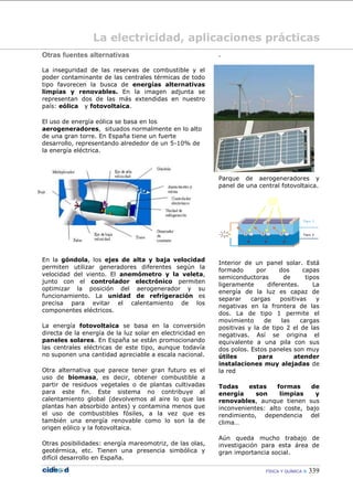 FÍSICA Y QUÍMICA  339
La electricidad, aplicaciones prácticas
Otras fuentes alternativas
La inseguridad de las reservas de combustible y el
poder contaminante de las centrales térmicas de todo
tipo favorecen la busca de energías alternativas
limpias y renovables. En la imagen adjunta se
representan dos de las más extendidas en nuestro
país: eólica y fotovoltaica.
El uso de energía eólica se basa en los
aerogeneradores, situados normalmente en lo alto
de una gran torre. En España tiene un fuerte
desarrollo, representando alrededor de un 5-10% de
la energía eléctrica.
En la góndola, los ejes de alta y baja velocidad
permiten utilizar generadores diferentes según la
velocidad del viento. El anemómetro y la veleta,
junto con el controlador electrónico permiten
optimizar la posición del aerogenerador y su
funcionamiento. La unidad de refrigeración es
precisa para evitar el calentamiento de los
componentes eléctricos.
La energía fotovoltaica se basa en la conversión
directa de la energía de la luz solar en electricidad en
paneles solares. En España se están promocionando
las centrales eléctricas de este tipo, aunque todavía
no suponen una cantidad apreciable a escala nacional.
Otra alternativa que parece tener gran futuro es el
uso de biomasa, es decir, obtener combustible a
partir de residuos vegetales o de plantas cultivadas
para este fin. Este sistema no contribuye al
calentamiento global (devolvemos al aire lo que las
plantas han absorbido antes) y contamina menos que
el uso de combustibles fósiles, a la vez que es
también una energía renovable como lo son la de
origen eólico y la fotovoltaica.
Otras posibilidades: energía mareomotriz, de las olas,
geotérmica, etc. Tienen una presencia simbólica y
difícil desarrollo en España.
.
Parque de aerogeneradores y
panel de una central fotovoltaica.
Interior de un panel solar. Está
formado por dos capas
semiconductoras de tipos
ligeramente diferentes. La
energía de la luz es capaz de
separar cargas positivas y
negativas en la frontera de las
dos. La de tipo 1 permite el
movimiento de las cargas
positivas y la de tipo 2 el de las
negativas. Así se origina el
equivalente a una pila con sus
dos polos. Estos paneles son muy
útiles para atender
instalaciones muy alejadas de
la red
Todas estas formas de
energía son limpias y
renovables, aunque tienen sus
inconvenientes: alto coste, bajo
rendimiento, dependencia del
clima…
Aún queda mucho trabajo de
investigación para esta área de
gran importancia social.
1.
 