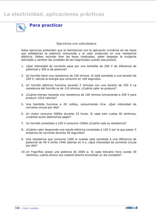 340  FÍSICA Y QUÍMICA
Para practicar
Ejercicios con calculadora
Estos ejercicios pretenden que te familiarices con la aplicación numérica de las leyes
que establecían la potencia consumida y el calor producido en una resistencia
eléctrica. Debes recordar bien las leyes implicadas, saber despejar la incógnita
solicitada y cambiar las unidades de las magnitudes cuando sea preciso.
1. ¿Qué intensidad de corriente pasa por una bombilla de 200 V de diferencia de
potencial y 300 w de potencia?
2. Un hornillo tiene una resistencia de 150 ohmios. Si está sometido a una tensión de
250 V, calcula la energía que consume en 100 segundos.
3. Un hornillo eléctrico funciona durante 2 minutos con una tensión de 250 V La
resistencia del hornillo es de 110 ohmios. ¿Cuánto calor se produce?
4. ¿Cuánto tiempo necesita una resistencia de 100 ohmios funcionando a 250 V para
producir 1010 calorías?
5. Una bombilla funciona a 20 voltios, consumiendo 41w. ¿Qué intensidad de
corriente circula por ella?
6. Un motor consume 2000w durante 23 horas. Si cada kwh cuesta 40 céntimos,
¿cuántos euros deberemos pagar?
7. Un hornillo conectado a 220 V consume 1500w.¿Cuánto vale su resistencia?
8. ¿Cuánto calor desprende una estufa eléctrica conectada a 120 V por la que pasan 5
amperios de corriente durante 40 segundos?
9. Una resistencia que consume 1500 w cuando está sometida a una diferencia de
potencial de 40 V emite 1440 calorías en 4 s. ¿Qué intensidad de corriente circula
por ella?
10. Un frigorífico posee una potencia de 2000 w. Si cada kilovatio hora cuesta 30
céntimos, cuánto dinero nos costará tenerlo encendido un día completo?
La electricidad, aplicaciones prácticas
 