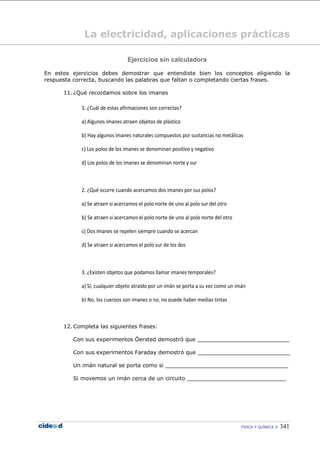 FÍSICA Y QUÍMICA  341
La electricidad, aplicaciones prácticas
Ejercicios sin calculadora
En estos ejercicios debes demostrar que entendiste bien los conceptos eligiendo la
respuesta correcta, buscando las palabras que faltan o completando ciertas frases.
11. ¿Qué recordamos sobre los imanes
1. ¿Cuál de estas afirmaciones son correctas?
a) Algunos imanes atraen objetos de plástico
b) Hay algunos imanes naturales compuestos por sustancias no metálicas
c) Los polos de los imanes se denominan positivo y negativo
d) Los polos de los imanes se denominan norte y sur
2. ¿Qué ocurre cuando acercamos dos imanes por sus polos?
a) Se atraen si acercamos el polo norte de uno al polo sur del otro
b) Se atraen si acercamos el polo norte de uno al polo norte del otro
c) Dos imanes se repelen siempre cuando se acercan
d) Se atraen si acercamos el polo sur de los dos
3. ¿Existen objetos que podamos llamar imanes temporales?
a) Sí, cualquier objeto atraído por un imán se porta a su vez como un imán
b) No, los cuerpos son imanes o no, no puede haber medias tintas
12. Completa las siguientes frases:
Con sus experimentos Öersted demostró que ___________________________
Con sus experimentos Faraday demostró que ___________________________
Un imán natural se porta como si ____________________________________
Si movemos un imán cerca de un circuito _____________________________
 
