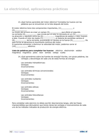 342  FÍSICA Y QUÍMICA
13. ¿Qué hemos aprendido del motor eléctrico? Completa los huecos con las
palabras que se encuentran en la lista después del texto.
El motor eléctrico tiene dos componentes importantes, (1)___________ y
(2)___________.
La misión del primero es crear un campo (3)___________.que afecte al segundo.
La corriente (4)___________ que circula por el rotor lo convierte en un (5)___________.
La atracción y repulsión entre los (6)___________ magnéticos de estátor y rotor mueven
a éste. Cuando el rotor da media (7)___________, el sistema de escobillas cambia el
(8)___________ de la corriente, provocando un cambio en la fuerza (9)___________. De
esta forma se garantiza el movimiento continuo del motor.
Si queremos aumentar o disminuir la velocidad del motor, podemos variar el
(10)___________ eléctrico.
Lista de palabras para completar los huecos: eléctrica electroimán estátor
magnética magnético polos rotor sentido voltaje vuelta
14. ¿Qué aprendimos sobre las fuentes de energía? Escribe, con pocas palabras, las
ventajas y desventajas de cada una de estas formas de energía:
Las centrales hidroeléctricas:
Ventajas:
Inconvenientes:
Las centrales térmicas convencionales:
Ventajas:
Inconvenientes:
Las centrales nucleares:
Ventajas:
Inconvenientes:
Las centrales eólicas:
Ventajas:
Inconvenientes:
Las centrales fotovoltaicas:
Ventajas:
Inconvenientes:
Para completar este ejercicio no debes escribir descripciones largas, sólo las frases
imprescindibles que demuestren que tienes claras las ventajas e inconvenientes de cada
uno de los métodos indicados de producción de energía eléctrica.
La electricidad, aplicaciones prácticas
 