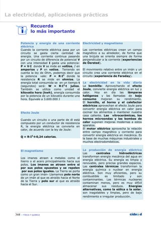 344  FÍSICA Y QUÍMICA
Recuerda
lo más importante
Potencia y energía de una corriente
eléctrica
Cuando la corriente eléctrica pasa por un
circuito se gasta cierta cantidad de
energía. Una corriente continua pasando
por un circuito de diferencia de potencial V
con una intensidad I gasta una potencia:
P = V·I donde V se mide en voltios, I en
amperios y P en vatios. Teniendo en
cuenta la ley de Ohm, podemos decir que
la potencia vale: P = R·I2
donde la
resistencia R se mide en ohmios. La
energía total consumida se en un tiempo t
(segundos) será: W = R·I2
·t julios.
También se utiliza como unidad el
kilovatio hora (kwh), energía consumida
por la potencia de un kilovatio durante una
hora. Equivale a 3.600.000 J
Efecto Joule
Cuando un circuito o una parte de él está
compuesto por un conductor de resistencia
R, la energía eléctrica se convierte en
calor, de acuerdo con la ley de Joule:
Q = R·I2
·t·0,24 calorías.
El magnetismo
Los imanes atraen a metales como el
hierro o el acero principalmente hacia sus
polos. Los imanes se atraen entre si
por sus polos opuestos y se repelen
por sus polos iguales. La Tierra se porta
como un gran imán- Llamamos polo norte
de un imán al que es atraído hacia el Norte
de la Tierra y polo sur al que es atraído
hacia el Sur.
Electricidad y magnetismo
Las corrientes eléctricas crean un campo
magnético a su alrededor, de forma que
una brújula se orienta siempre de forma
perpendicular a la corriente (experiencias
de Öersted).
El movimiento relativo entre un imán y un
circuito crea una corriente eléctrica en el
circuito (experiencia de Faraday).
La electricidad en la vida diaria
La bombilla: Aprovechando el efecto
Joule, convierte energía eléctrica en luz y
calor. Hoy en día las lámparas
halógenas y las llamadas de bajo
consumo mejoran su rendimiento.
El hornillo, el horno y el calefactor
eléctricos aprovechan el efecto Joule para
convertir energía eléctrica en calor para
cocinar los alimentos o mantener nuestra
casa caliente. Las vitrocerámicas, los
hornos microondas y las bombas de
calor suponen mejoras modernas a estos
aparatos.
El motor eléctrico aprovecha la relación
entre campo magnético y corriente para
convertir energía eléctrica en mecánica. Es
la base de muchas máquinas industriales y
muchos electrodomésticos.
La producción de energía eléctrica
Las centrales hidroeléctricas
transforman energía mecánica del agua en
energía eléctrica. Su energía es limpia y
renovable, pero precisa grandes espacios.
Las centrales térmicas transforman la
energía química o nuclear en energía
eléctrica. Son muy eficientes, pero su
combustible es limitado y son
contaminantes. Las térmicas nucleares
contaminan menos, pero es muy difícil
almacenar sus residuos. Energías
alternativas, como la eólica o la solar,
son inagotables y limpias, pero de bajo
rendimiento e irregular producción.
La electricidad, aplicaciones prácticas
 