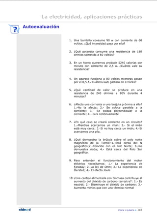 FÍSICA Y QUÍMICA  345
La electricidad, aplicaciones prácticas
Autoevaluación
1. Una bombilla consume 90 w con corriente de 60
voltios. ¿Qué intensidad pasa por ella?
2. ¿Qué potencia consume una resistencia de 180
ohmios sometida a 60 voltios?
3. En un horno queremos producir 5240 calorías por
minuto con corriente de 2,5 A. ¿Cuánto vale su
resistencia?
4. Un aparato funciona a 80 voltios mientras pasan
por el 0,5 A ¿Cuántos kwh gastará en 4 horas?
5. ¿Qué cantidad de calor se produce en una
resistencia de 240 ohmios a 80V durante 4
minutos?
6. ¿Afecta una corriente a una brújula próxima a ella?
1.-No la afecta; 2.- Se coloca paralela a la
corriente; 3.- Se coloca perpendicular a la
corriente; 4.- Gira continuamente
7. ¿En qué caso se creará corriente en un circuito?
1.-Mientras acercamos un imán; 2.- Si el imán
está muy cerca; 3.-Si no hay cerca un imán; 4.-Si
acercamos una pila.
8. ¿Qué demuestra la brújula sobre el polo norte
magnético de la Tierra?:1.-Está cerca del N
geográfico;2.-Coincide con el Polo Norte; 3.-No
demuestra nada; 4.- Está cerca del Polo Sur
geográfico.
9. Para entender el funcionamiento del motor
eléctrico necesitamos: 1.- La experiencia de
Faraday; 2.-La ley de Ohm; 3.- La experiencia de
Óersted; 4.- El efecto Joule
10. ¿Una central alimentada con biomasa contribuye al
aumento del dióxido de carbono terrestre?: 1.- Es
neutral; 2.- Disminuye el dióxido de carbono; 3.-
Aumenta menos que con una térmica normal
 