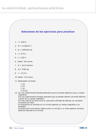 346  FÍSICA Y QUÍMICA
Soluciones de los ejercicios para practicar
1. I = 0,65 A
2. W = 41.666,67 J
3. Q = 16363,64 cal
4. t = 6,73 s
5. I = 2,05 A
6. Gasto: 18,4 euros
7. R = 32,27 ohmios
8. Q = 5760 cal
9. I = 37,5 A
10. Gasto: 14,4 euros
11. Respuestas correctas:
1. (d)
2. (a)
3. (a)
4. (b) (d)
12. Con sus experimentos Öersted demostró que la corriente eléctrica crea un campo
magnético.
Con sus experimentos Faraday demostró que es posible obtener corriente eléctrica
a partir de un campo magnético
Un imán natural se porta como si contuviera infinidad de bobinas con corriente
circulando por ellas
Si conectamos la corriente en un circuito aparece un campo magnético a su
alrededor
Si producimos movimiento relativo entre un circuito y un imán aparece corriente
eléctrica inducida en el circuito
La electricidad, aplicaciones prácticas
 