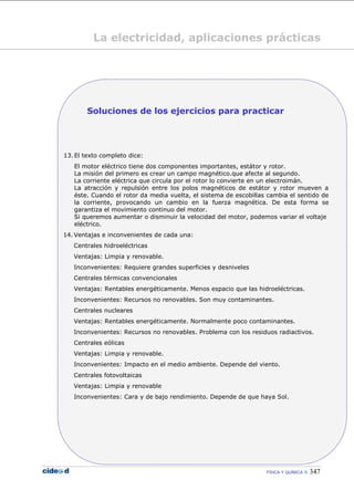 FÍSICA Y QUÍMICA  347
La electricidad, aplicaciones prácticas
Soluciones de los ejercicios para practicar
13. El texto completo dice:
El motor eléctrico tiene dos componentes importantes, estátor y rotor.
La misión del primero es crear un campo magnético.que afecte al segundo.
La corriente eléctrica que circula por el rotor lo convierte en un electroimán.
La atracción y repulsión entre los polos magnéticos de estátor y rotor mueven a
éste. Cuando el rotor da media vuelta, el sistema de escobillas cambia el sentido de
la corriente, provocando un cambio en la fuerza magnética. De esta forma se
garantiza el movimiento continuo del motor.
Si queremos aumentar o disminuir la velocidad del motor, podemos variar el voltaje
eléctrico.
14. Ventajas e inconvenientes de cada una:
Centrales hidroeléctricas
Ventajas: Limpia y renovable.
Inconvenientes: Requiere grandes superficies y desniveles
Centrales térmicas convencionales
Ventajas: Rentables energéticamente. Menos espacio que las hidroeléctricas.
Inconvenientes: Recursos no renovables. Son muy contaminantes.
Centrales nucleares
Ventajas: Rentables energéticamente. Normalmente poco contaminantes.
Inconvenientes: Recursos no renovables. Problema con los residuos radiactivos.
Centrales eólicas
Ventajas: Limpia y renovable.
Inconvenientes: Impacto en el medio ambiente. Depende del viento.
Centrales fotovoltaicas
Ventajas: Limpia y renovable
Inconvenientes: Cara y de bajo rendimiento. Depende de que haya Sol.
 