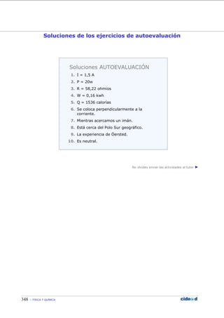 348  FÍSICA Y QUÍMICA
Soluciones de los ejercicios de autoevaluación
No olvides enviar las actividades al tutor ►
Soluciones AUTOEVALUACIÓN
1. I = 1,5 A
2. P = 20w
3. R = 58,22 ohmios
4. W = 0,16 kwh
5. Q = 1536 calorías
6. Se coloca perpendicularmente a la
corriente.
7. Mientras acercamos un imán.
8. Está cerca del Polo Sur geográfico.
9. La experiencia de Öersted.
10. Es neutral.
 