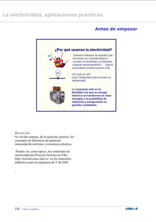 326  FÍSICA Y QUÍMICA
Antes de empezar
Recuerda
No olvides repasar, de la quincena anterior, los
conceptos de diferencia de potencial,
intensidad de corriente y resistencia eléctrica.
Puedes ver, como apoyo, los contenidos de
electricidad del Proyecto Newton en URL:
http://newton.cnice.mec.es en los materiales
didácticos para la asignatura de 3º de ESO.
.
La electricidad, aplicaciones prácticas
 