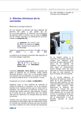 FÍSICA Y QUÍMICA  327
1. Efectos térmicos de la
corriente
Midiendo la energía eléctrica
En una cascada, la potencia del agua depende del
desnivel del salto y del caudal del río.
En un circuito eléctrico, el "desnivel" es la diferencia
de potencial (DDP) o tensión, que se mide en voltios
(V). El "caudal" equivale a la intensidad de corriente,
medido en amperios (A)
La potencia del circuito será
P= V·I y se medirá en vatios
(w) , donde V es la tensión e I
la intensidad.
Según la ya estudiada Ley de Ohm: V = R·I , así que:
P= R·I·I o sea P= R·I2
La potencia es la energía consumida cada segundo. Si
el circuito trabaja t segundos:
La Energía gastada será:
W= R ·I 2
·t y se mide en
julios (J) o en kilovatios-
hora (kwh).
Llamamos kilovatio- hora (kwh) a la energía que
gasta la potencia de un kilovatio (1000 vatios)
actuando durante 1 hora. Así, si una lavadora gasta
una potencia de dos kilovatios a lo largo de 3 horas,
su consumo total es de W = 2 kw·3horas = 6 kwh.
Comparado con el julio, 1 kwh = 3.600.000 J.
Debemos evitar el error habitual de confundir la
unidad de potencia, el kilovatio, con la de energía,
kilovatio hora. Cuando decimos que un motor tiene 2
kilovatios, nos referimos a la potencia, es decir a la
energía que puede consumir cada segundo. Cuando,
en el recibo de la luz, observamos que nos cobran
300 kwh nos referimos a la energía total que hemos
consumido.
También hay que aclarar que las leyes matemáticas
expresadas en esta página sólo son totalmente ciertas
en circuitos de corriente continua (los que funcionan
con pilas o batería) En otros circuitos las expresiones
son más complejas y exceden al
nivel que nos corresponde.
En la imagen vemos a la
izquierda una cascada natural. La
energía que adquiere cada
partícula de agua depende de la
altura de la cascada. No
obstante, una cascada con muy
poco agua no proporcionará
mucha energía. Para eso hace
falta que el número de partículas
de agua en cada segundo, es
decir el caudal, sea muy grande.
En el circuito eléctrico, la
diferencia de potencial entre los
polos de la pila representa la
altura del salto eléctrico. De esa
magnitud depende la energía que
alcanza cada electrón. Para
determinar la potencia que
consume el circuito hay que
saber cuántos electrones pasan
cada segundo por un punto del
circuito. La cantidad de carga por
segundo (intensidad) que pasa
por el amperímetro y por la
bombilla equivale al caudal
eléctrico.
La electricidad, aplicaciones prácticas
 
