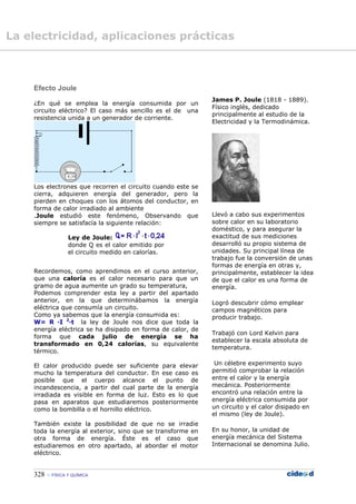 328  FÍSICA Y QUÍMICA
Efecto Joule
¿En qué se emplea la energía consumida por un
circuito eléctrico? El caso más sencillo es el de una
resistencia unida a un generador de corriente.
Los electrones que recorren el circuito cuando este se
cierra, adquieren energía del generador, pero la
pierden en choques con los átomos del conductor, en
forma de calor irradiado al ambiente
.Joule estudió este fenómeno, Observando que
siempre se satisfacía la siguiente relación:
Ley de Joule:
donde Q es el calor emitido por
el circuito medido en calorías.
Recordemos, como aprendimos en el curso anterior,
que una caloría es el calor necesario para que un
gramo de agua aumente un grado su temperatura,
Podemos comprender esta ley a partir del apartado
anterior, en la que determinábamos la energía
eléctrica que consumía un circuito.
Como ya sabemos que la energía consumida es:
W= R ·I 2
·t la ley de Joule nos dice que toda la
energía eléctrica se ha disipado en forma de calor, de
forma que cada julio de energía se ha
transformado en 0,24 calorías, su equivalente
térmico.
El calor producido puede ser suficiente para elevar
mucho la temperatura del conductor. En ese caso es
posible que el cuerpo alcance el punto de
incandescencia, a partir del cual parte de la energía
irradiada es visible en forma de luz. Esto es lo que
pasa en aparatos que estudiaremos posteriormente
como la bombilla o el hornillo eléctrico.
También existe la posibilidad de que no se irradie
toda la energía al exterior, sino que se transforme en
otra forma de energía. Éste es el caso que
estudiaremos en otro apartado, al abordar el motor
eléctrico.
James P. Joule (1818 - 1889).
Físico inglés, dedicado
principalmente al estudio de la
Electricidad y la Termodinámica.
Llevó a cabo sus experimentos
sobre calor en su laboratorio
doméstico, y para asegurar la
exactitud de sus mediciones
desarrolló su propio sistema de
unidades. Su principal línea de
trabajo fue la conversión de unas
formas de energía en otras y,
principalmente, establecer la idea
de que el calor es una forma de
energía.
Logró descubrir cómo emplear
campos magnéticos para
producir trabajo.
Trabajó con Lord Kelvin para
establecer la escala absoluta de
temperatura.
Un célebre experimento suyo
permitió comprobar la relación
entre el calor y la energía
mecánica. Posteriormente
encontró una relación entre la
energía eléctrica consumida por
un circuito y el calor disipado en
el mismo (ley de Joule).
En su honor, la unidad de
energía mecánica del Sistema
Internacional se denomina Julio.
La electricidad, aplicaciones prácticas
 