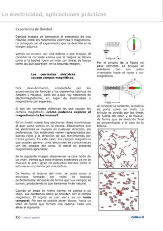 330  FÍSICA Y QUÍMICA
Experiencia de Öersted
Öersted trataba de demostrar la existencia de una
relación entre los fenómenos eléctricos y magnéticos.
Lo consiguió con el experimento que se describe en la
imagen adjunta.
Vemos un circuito con una bobina y una brújula. Al
conectar la corriente vemos que la brújula se desvía
como si la bobina fuera un imán con líneas de fuerza
como las que aparecen en la segunda imagen.
Las corrientes eléctricas
causan campos magnéticos.
Este descubrimiento, completado por los
experimentos de Faraday y los desarrollos teóricos de
Ampere y Maxwell, daría pie a que hoy hablemos de
electromagnetismo, en lugar de electricidad y
magnetismo por separado.
Si son las corrientes eléctricas las que causan los
campos magnéticos, ¿cómo podemos explicar el
magnetismo de los imanes?
En un metal normal hay electrones libres moviéndose
al azar como vemos en la escena. Observemos que
los electrones se mueven en cualquier dirección, sin
preferencias (los electrones vienen representados por
puntos rojos y la dirección de sus movimientos por
trazas grises). En este caso, los campos magnéticos
que puedan generar unos electrones se contrarrestan
con los creados por otros. El metal no presenta
magnetismo apreciable.
En la siguiente imagen observamos la cara norte de
un imán. Vemos que esos mismos electrones ya no se
mueven al azar: giran en pequeños círculos como si
estuvieran circulando por una bobina.
De hecho, el interior del imán se porta como si
estuviera formado por miles de bobinas
perfectamente alineadas de forma que sus campos se
suman, produciendo lo que llamamos imán natural.
Cuando un trozo de hierro normal se acerca a un
imán, sus electrones libres se orientan con el campo
magnético. El objeto se con vierte en un imán
temporal. Por eso es posible atraer clavos hacia un
imán de forma que formen una cadena. Cada uno
atrae al siguiente.
Por el circuito de la figura no
pasa corriente. La brújula se
mantiene con sus polos
orientados hacia el norte y sur
magnéticos.
Al conectar la corriente, la bobina
se porta como un imán. La
brújula es atraída por las líneas
de fuerza del imán y se mueve,
de forma que su dirección final
es perpendicular a la cara de la
bobina.
La electricidad, aplicaciones prácticas
 