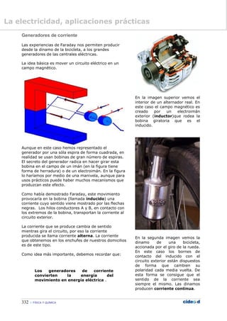 332  FÍSICA Y QUÍMICA
Generadores de corriente
Las experiencias de Faraday nos permiten producir
desde la dinamo de la bicicleta, a los grandes
generadores de las centrales eléctricas.
La idea básica es mover un circuito eléctrico en un
campo magnético.
Aunque en este caso hemos representado el
generador por una sóla espira de forma cuadrada, en
realidad se usan bobinas de gran número de espiras.
El secreto del generador radica en hacer girar esta
bobina en el campo de un imán (en la figura tiene
forma de herradura) o de un electroimán. En la figura
lo haríamos por medio de una manivela, aunque para
usos prácticos puede haber muchos mecanismos que
produzcan este efecto.
Como había demostrado Faraday, este movimiento
provocaría en la bobina (llamada inducido) una
corriente cuyo sentido viene mostrado por las flechas
negras. Los hilos conductores A y B, en contacto con
los extremos de la bobina, transportan la corriente al
circuito exterior.
La corriente que se produce cambia de sentido
mientras gira el circuito, por eso la corriente
producida se llama corriente alterna. La corriente
que obtenemos en los enchufes de nuestros domicilios
es de este tipo.
Como idea más importante, debemos recordar que:
Los generadores de corriente
convierten la energía del
movimiento en energía eléctrica .
En la imagen superior vemos el
interior de un alternador real. En
este caso el campo magnético es
creado por un electroimán
exterior (inductor)que rodea la
bobina giratoria que es el
inducido.
En la segunda imagen vemos la
dinamo de una bicicleta,
accionada por el giro de la rueda.
En este caso los bornes de
contacto del inducido con el
circuito exterior están dispuestos
de forma que cambien su
polaridad cada media vuelta. De
esta forma se consigue que el
sentido de la corriente sea
siempre el mismo. Las dinamos
producen corriente continua.
La electricidad, aplicaciones prácticas
 
