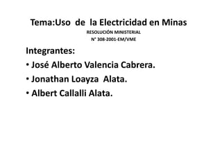 Tema:Uso de la Electricidad en Minas 
RESOLUCIÓN MINISTERIAL 
N° 308-2001-EM/VME 
Integrantes: 
• José Alberto Valencia Cabrera. 
• Jonathan Loayza Alata. 
• Albert Callalli Alata. 
 
