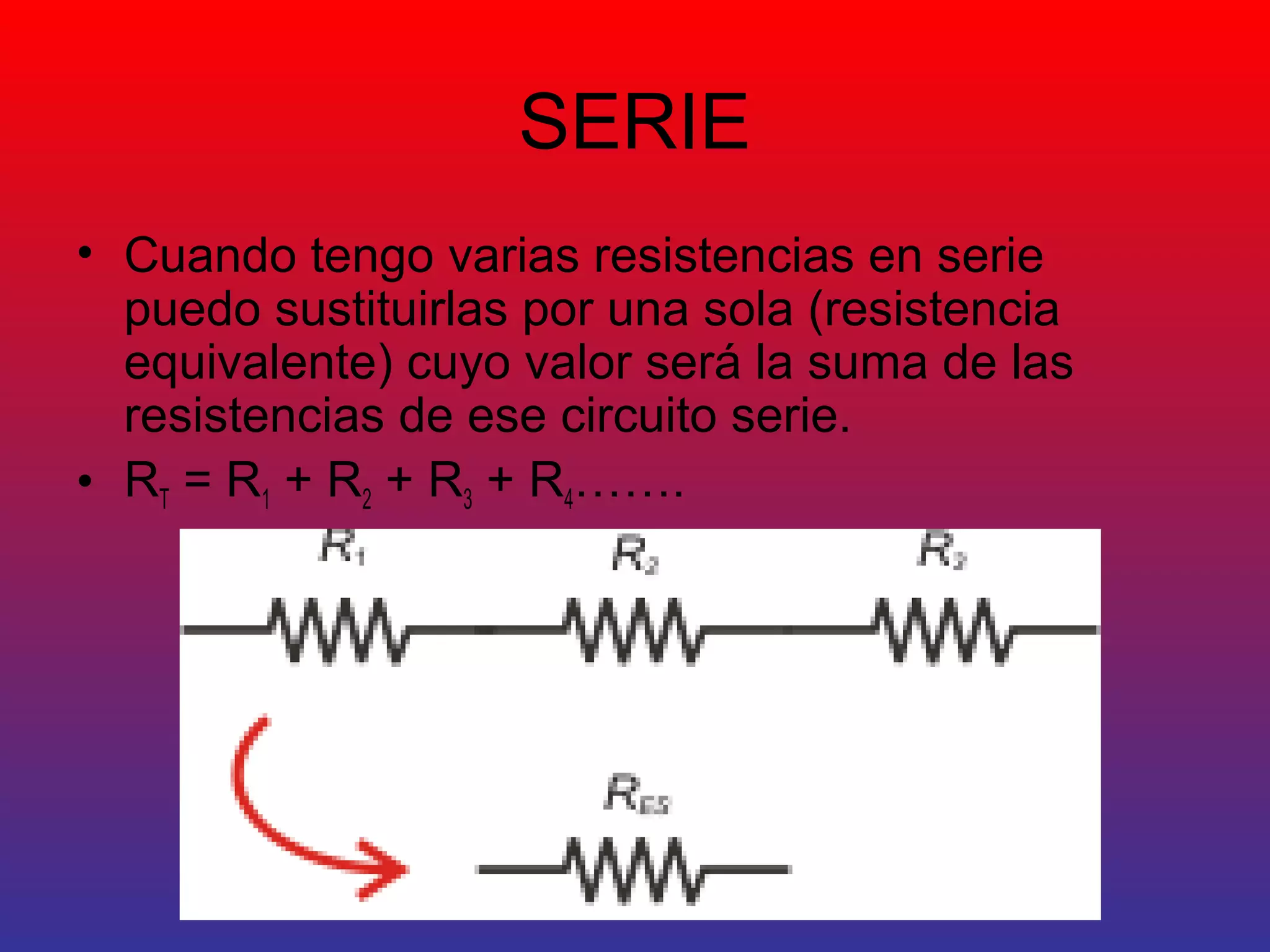SERIE 
• Cuando tengo varias resistencias en serie 
puedo sustituirlas por una sola (resistencia 
equivalente) cuyo valor será la suma de las 
resistencias de ese circuito serie. 
• RT = R1 + R2 + R3 + R4……. 
 