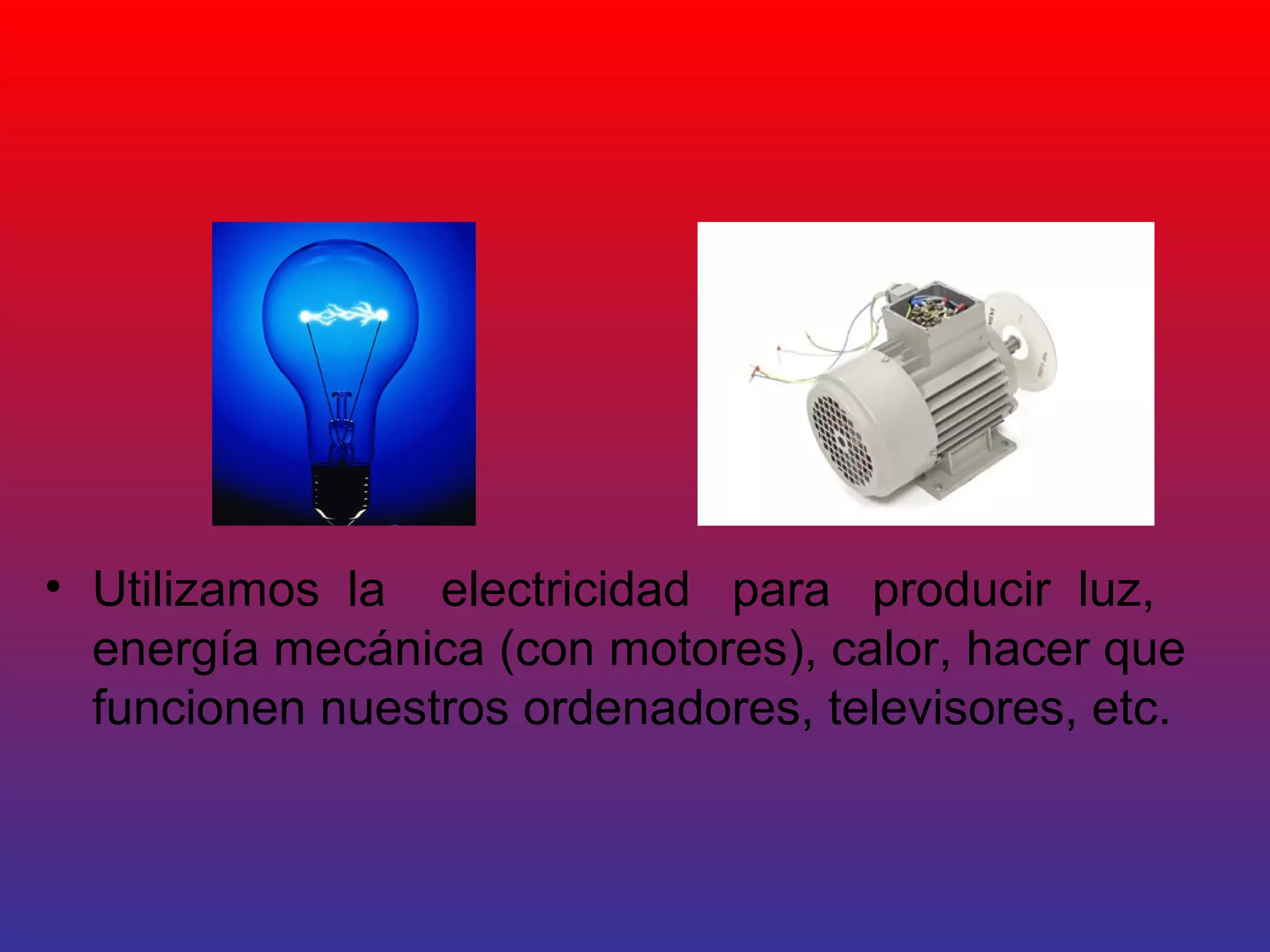 • Utilizamos la electricidad para producir luz, 
energía mecánica (con motores), calor, hacer que 
funcionen nuestros ordenadores, televisores, etc. 
 