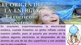En ocasiones experimentamos la electricidad
estática, cuando frotamos un globo inflado contra
nuestro cabello, pues al pasarlo por encima de la
cabeza algunos electrones se desprenden de los
átomos de una de las dos superficies y son atraídos
 