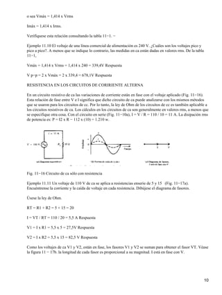 o sea Vmáx = 1,414 x Vrms
Imáx = 1,414 x Irms.
Verifíquese esta relación consultando la tabla 11−1. −
Ejemplo 11.10 El voltaje de una línea comercial de alimentación es 240 V. ¿Cuáles son los voltajes pico y
pico a pico?. A menos que se indique lo contrario, las medidas en ca están dadas en valores rms. De la tabla
11−1,
Vmáx = 1,414 x Vrms = 1,414 x 240 = 339,4V Respuesta
V p−p = 2 x Vmáx = 2 x 339,4 = 678,1V Respuesta
RESISTENCIA EN LOS CIRCUITOS DE CORIRIENTE ALTERNA
En un circuito resistivo de ca las variaciones de corriente están en fase con el voltaje aplicado (Fig. 11−16).
Esta relación de fase entre V e l significa que dicho circuito de ca puede analizarse con los mismos métodos
que se usaron para los circuitos de cc. Por lo tanto, la ley de Ohm de los circuitos de cc es también aplicable a
los circuitos resistivos de ca. Los cálculos en los circuitos de ca son generalmente en valores rms, a menos que
se especifique otra cosa. Con el circuito en serie (Fig. 11−10a), I = V / R = 110 / 10 = 11 A. La disipación rms
de potencia es: P = I2 x R − 112 x (10) = 1.210 w.
Fig. 11−16 Circuito de ca sólo con resistencia
Ejemplo 11.11 Un voltaje de 110 V de ca se aplica a resistencias enserie de 5 y 15 (Fig. 11−17a).
Encuéntrense la corriente y la caída de voltaje en cada resistencia. Dibújese el diagrama de fasores.
Úsese la ley de Ohm.
RT = R1 + R2 = 5 + 15 = 20
I = VT / RT = 110 / 20 = 5,5 A Respuesta
V1 = I x R1 = 5,5 x 5 = 27,5V Respuesta
V2 = I x R2 = 5,5 x 15 = 82,5 V Respuesta
Como los voltajes de ca V1 y V2, están en fase, los fasores V1 y V2 se suman para obtener el fasor VT. Véase
la figura 11 − 17b. la longitud de cada fasor es proporcional a su magnitud. I está en fase con V.
10
 