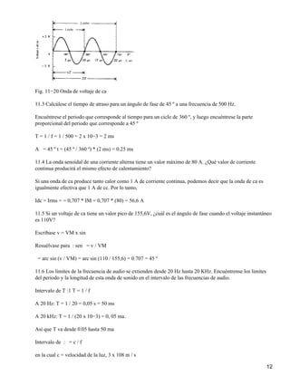 Fig. 11−20 Onda de voltaje de ca
11.3 Calcúlese el tiempo de atraso para un ángulo de fase de 45 º a una frecuencia de 500 Hz.
Encuéntrese el periodo que corresponde al tiempo para un ciclo de 360 º, y luego encuéntrese la parte
proporcional del periodo que corresponde a 45 º
T = 1 / f = 1 / 500 = 2 x 10−3 = 2 ms
A = 45 º t = (45 º / 360 º) * (2 ms) = 0.25 ms
11.4 La onda senoidal de una corriente alterna tiene un valor máximo de 80 A. ¿Qué valor de corriente
continua producirá el mismo efecto de calentamiento?
Si una onda de ca produce tanto calor como 1 A de corriente continua, podemos decir que la onda de ca es
igualmente efectiva que 1 A de cc. Por lo tanto,
Idc = Irms = = 0,707 * IM = 0,707 * (80) = 56,6 A
11.5 Si un voltaje de ca tiene un valor pico de 155,6V, ¿cuál es el ángulo de fase cuando el voltaje instantáneo
es 110V?
Escríbase v = VM x sin
Resuélvase para : sen = v / VM
= arc sin (v / VM) = arc sin (110 / 155,6) = 0.707 = 45 º
11.6 Los limites de la frecuencia de audio se extienden desde 20 Hz hasta 20 KHz. Encuéntrense los limites
del periodo y la longitud de esta onda de sonido en el intervalo de las frecuencias de audio.
Intervalo de T :1 T = 1 / f
A 20 Hz: T = 1 / 20 = 0,05 s = 50 ms
A 20 kHz: T = 1 / (20 x 10−3) = 0, 05 ma.
Así que T va desde 0.05 hasta 50 ma
Intervalo de : = c / f
en la cual c = velocidad de la luz, 3 x 108 m / s
12
 