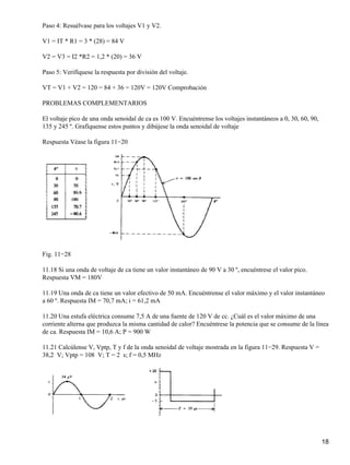 Paso 4: Resuélvase para los voltajes V1 y V2.
V1 = IT * R1 = 3 * (28) = 84 V
V2 = V3 = I2 *R2 = 1,2 * (20) = 36 V
Paso 5: Verifíquese la respuesta por división del voltaje.
VT = V1 + V2 = 120 = 84 + 36 = 120V = 120V Comprobación
PROBLEMAS COMPLEMENTARIOS
El voltaje pico de una onda senoidal de ca es 100 V. Encuéntrense los voltajes instantáneos a 0, 30, 60, 90,
135 y 245 º. Grafíquense estos puntos y dibújese la onda senoidal de voltaje
Respuesta Véase la figura 11−20
Fig. 11−28
11.18 Si una onda de voltaje de ca tiene un valor instantáneo de 90 V a 30 º, encuéntrese el valor pico.
Respuesta VM = 180V
11.19 Una onda de ca tiene un valor efectivo de 50 mA. Encuéntrense el valor máximo y el valor instantáneo
a 60 º. Respuesta IM = 70,7 mA; i = 61,2 mA
11.20 Una estufa eléctrica consume 7,5 A de una fuente de 120 V de cc. ¿Cuál es el valor máximo de una
corriente alterna que produzca la misma cantidad de calor? Encuéntrese la potencia que se consume de la línea
de ca. Respuesta IM = 10,6 A; P = 900 W
11.21 Calcúlense V, Vptp, T y f de la onda senoidal de voltaje mostrada en la figura 11−29. Respuesta V =
38,2 V; Vptp = 108 V; T = 2 s; f = 0,5 MHz
18
 