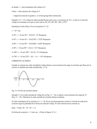 en donde v = valor instantáneo del voltaje en V
Vmáx = valor máximo del voltaje en V
= ángulo de rotación en grados ( es la letra griega theta minúscula)
Ejemplo 11.3.− Un voltaje de onda senoidal fluctúa entre cero y un máximo de 10 v. ¿Cuál es el valor del
voltaje en el instante en el que el ciclo está en 30º, 45º, 60º, 90º, 180º y 270º?
Sustitúyase Vmáx M por 10 en la ecuación (11−3),'
v = 10 * sen
A 30º: v = 10 sen 30º = 10 (0,5) = 5V Respuesta
A 45º: v = 10 sen 45º = 10 (0,707) = 7,07V Respuesta
A 60º: v = 10 sen 60º = 10 (0,866) = 8,66V Respuesta
A 90º v = 10 sen 90º = 10 (1) = 10 V Respuesta
A 180º: v = 10 sen 180º = 10 ( 0) = 0 V Respuesta
A 270º: v = 10 sen 270º = 10 ( − 1) = − 10 V Respuesta
CORRIENTE ALTERNA
Cuando se conecta una onda senoidal de voltaje alterno a una resistencia de carga, la corriente que fluye por el
circuito es también una onda senoidal (fig. 11−4)
Fig. 11−4 Ciclo de corriente alterna
Ejemplo 11.4 La onda senoida] de voltaje de ca (Fig. 11 − 5a), se aplica a una resistencia de carga de 10
(Fig. 11 − 5b ). Muéstrese la onda senoidal de corriente alterna resultante.
El valor instantáneo de la corriente es i = v / R, En un circuito puramente resistivo, la forma de onda de la
corriente sigue la polaridad de la forma de onda del voltaje. El valor máximo de la corriente es
Imáx = Vmáx / R = 10 / 10 = 1 A
En forma de ecuación, i = I máx sen . (Véase la figura 11−6.>
3
 
