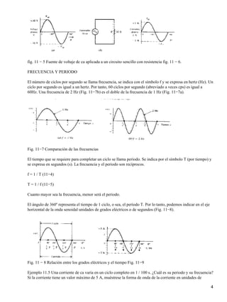fig. 11 − 5 Fuente de voltaje dc ca aplicada a un circuito sencillo con resistencia fig. 11 − 6.
FRECUENCIA Y PERIODO
El número de ciclos por segundo se llama frecuencia, se indica con el símbolo f y se expresa en hertz (Hz). Un
ciclo por segundo es igual a un hertz. Por tanto, 60 ciclos por segundo (abreviado a veces cps) es igual a
60Hz. Una frecuencia de 2 Hz (Fig. 11−7b) es el doble de la frecuencia de 1 Hz (Fig. 11−7a).
Fig. 11−7 Comparación de las frecuencias
El tiempo que se requiere para completar un ciclo se llama período. Se indica por el símbolo T (por tiempo) y
se expresa en segundos (s). La frecuencia y el periodo son recíprocos.
f = 1 / T (11−4)
T = 1 / f (11−5)
Cuanto mayor sea la frecuencia, menor será el periodo.
El ángulo de 360º representa el tiempo de 1 ciclo, o sea, el período T. Por lo tanto, podemos indicar en el eje
horizontal de la onda senoidal unidades de grados eléctricos o de segundos (Fig. 11−8).
Fig. 11 − 8 Relación entre los grados eléctricos y el tiempo Fig. 11−9
Ejemplo 11.5 Una corriente de ca varia en un ciclo completo en 1 / 100 s. ¿Cuál es su periodo y su frecuencia?
Si la corriente tiene un valor máximo de 5 A, muéstrese la forma de onda de la corriente en unidades de
4
 