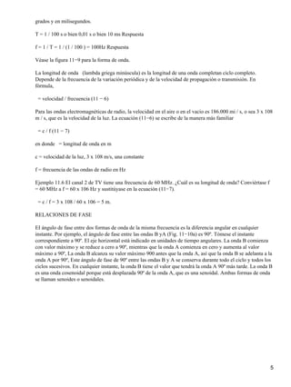 grados y en milisegundos.
T = 1 / 100 s o bien 0,01 s o bien 10 ms Respuesta
f = 1 / T = 1 / (1 / 100 ) = 100Hz Respuesta
Véase la figura 11−9 para la forma de onda.
La longitud de onda (lambda griega minúscula) es la longitud de una onda completan ciclo completo.
Depende de la frecuencia de la variación periódica y de la velocidad de propagación o transmisión. En
fórmula,
= velocidad / frecuencia (11 − 6)
Para las ondas electromagnéticas de radio, la velocidad en el aire o en el vacío es 186.000 mi / s, o sea 3 x 108
m / s, que es la velocidad de la luz. La ecuación (11−6) se escribe de la manera más familiar
= c / f (11 − 7)
en donde = longitud de onda en m
c = velocidad de la luz, 3 x 108 m/s, una constante
f = frecuencia de las ondas de radio en Hz
Ejemplo 11.6 El canal 2 de TV tiene una frecuencia de 60 MHz. ¿Cuál es su longitud de onda? Conviértase f
= 60 MHz a f = 60 x 106 Hz y sustitúyase en la ecuación (11−7).
= c / f = 3 x 108 / 60 x 106 = 5 m.
RELACIONES DE FASE
EI ángulo de fase entre dos formas de onda de la misma frecuencia es la diferencia angular en cualquier
instante. Por ejemplo, el ángulo de fase entre las ondas B yA (Fig. 11−10a) es 90º. Tómese el instante
correspondiente a 90º. El eje horizontal está indicado en unidades de tiempo angulares. La onda B comienza
con valor máximo y se reduce a cero a 90º, mientras que la onda A comienza en cero y aumenta al valor
máximo a 90º, La onda B alcanza su valor máximo 900 antes que la onda A, así que la onda B se adelanta a la
onda A por 90º, Este ángulo de fase de 90º entre las ondas B y A se conserva durante todo el ciclo y todos los
ciclos sucesivos. En cualquier instante, la onda B tiene el valor que tendrá la onda A 90º más tarde. La onda B
es una onda cosenoidal porque está desplazada 90º de la onda A, que es una senoidal. Ambas formas de onda
se llaman senoides o senoidales.
5
 