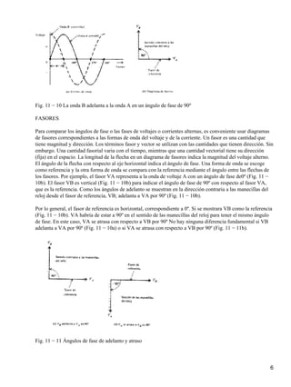 Fig. 11 − 10 La onda B adelanta a la onda A en un ángulo de fase de 90º
FASORES
Para comparar los ángulos de fase o las fases de voltajes o corrientes alternas, es conveniente usar diagramas
de fasores correspondientes a las formas de onda del voltaje y de la corriente. Un fasor es una cantidad que
tiene magnitud y dirección. Los términos fasor y vector se utilizan con las cantidades que tienen dirección. Sin
embargo. Una cantidad fasorial varia con el tiempo, mientras que una cantidad vectorial tiene su dirección
(fija) en el espacio. La longitud de la flecha en un diagrama de fasores indica la magnitud del voltaje alterno.
El ángulo de la flecha con respecto al eje horizontal indica el ángulo de fase. Una forma de onda se escoge
como referencia y la otra forma de onda se compara con la referencia mediante el ángulo entre las flechas de
los fasores. Por ejemplo, el fasor VA representa a la onda de voltaje A con un ángulo de fase de0º (Fig. 11 −
10b). El fasor VB es vertical (Fig. 11 − 10b) para indicar el ángulo de fase de 90º con respecto al fasor VA,
que es la referencia. Como los ángulos de adelanto se muestran en la dirección contraria a las manecillas del
reloj desde el fasor de referencia, VB; adelanta a VA por 90º (Fig. 11 − 10b).
Por lo general, el fasor de referencia es horizontal, correspondiente a 0º. Si se mostrara VB como la referencia
(Fig. 11 − 10b). VA habría de estar a 90º en el sentido de las manecillas del reloj para tener el mismo ángulo
de fase. En este caso, VA se atrasa con respecto a VB por 90º No hay ninguna diferencia fundamental si VB
adelanta a VA por 90º (Fig. 11 − 10a) o si VA se atrasa con respecto a VB por 90º (Fig. 11 − 11b).
Fig. 11 − 11 Ángulos de fase de adelanto y atraso
6
 