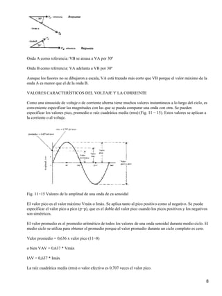 Onda A como referencia: VB se atrasa a VA por 30º
Onda B como referencia: VA adelanta a VB por 30º
Aunque los fasores no se dibujaron a escala, VA está trazado más corto que VB porque el valor máximo de la
onda A es menor que el de la onda B.
VALORES CARACTERÍSTICOS DEL VOLTAJE Y LA CORRIENTE
Como una sinusoide de voltaje o de corriente alterna tiene muchos valores instantáneos a lo largo del ciclo, es
conveniente especificar las magnitudes con las que se pueda comparar una onda con otra. Se pueden
especificar los valores pico, promedio o raíz cuadrática media (rms) (Fig. 11 − 15). Estos valores se aplican a
la corriente o al voltaje.
Fig. 11−15 Valores de la amplitud de una onda de ca senoidal
EI valor pico es el valor máximo Vmáx o Imáx. Se aplica tanto al pico positivo como al negativo. Se puede
especificar el valor pico a pico (p−p), que es el doble del valor pico cuando los picos positivos y los negativos
son simétricos.
EI valor promedio es el promedio aritmético de todos los valores de una onda senoidal durante medio ciclo. El
medio ciclo se utiliza para obtener el promedio porque el valor promedio durante un ciclo completo es cero.
Valor promedio = 0,636 x valor pico (11−8)
o bien VAV = 0,637 * Vmáx
lAV = 0,637 * Imáx
La raíz cuadrática media (rms) o valor efectivo es 0,707 veces el valor pico.
8
 