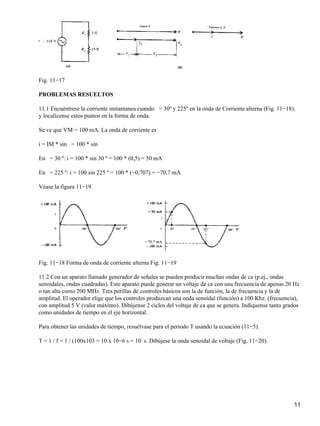 Fig. 11−17
PROBLEMAS RESUELTOS
11.1 Encuéntrese la corriente instantanea cuando = 30º y 225º en la onda de Corriente alterna (Fig. 11−18),
y localícense estos puntos en la forma de onda.
Se ve que VM = 100 mA. La onda de corriente es
i = IM * sin = 100 * sin
En = 30 º: i = 100 * sin 30 º = 100 * (0,5) = 50 mA
En = 225 º: i = 100 sin 225 º = 100 * (−0,707) = −70,7 mA
Véase la figura 11−19.
Fig. 11−18 Forma de onda de corriente alterna Fig. 11−19
11.2 Con un aparato llamado generador de señales se pueden producir muchas ondas de ca (p.ej., ondas
senoidales, ondas cuadradas). Este aparato puede generar un voltaje de ca con una frecuencia de apenas 20 Hz
o tan alta como 200 MHz. Tres perillas de controles básicos son la de función, la de frecuencia y la de
amplitud. El operador elige que los controles produzcan una onda senoídal (función) a 100 Khz. (frecuencia),
con amplitud 5 V (valor máximo). Dibújense 2 ciclos del voltaje de ca que se genera. Indíquense tanto grados
como unidades de tiempo en el eje horizontal.
Para obtener las unidades de tiempo, resuélvase para el periodo T usando la ecuación (11−5).
T = 1 / f = 1 / (100x103 = 10 x 10−6 s = 10 s. Dibújese la onda senoidal de voltaje (Fig. 11−20).
11
 