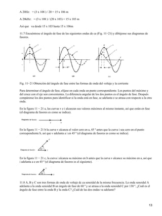 A 20Hz: = (3 x 108 ) / 20 = 15 x 106 m
A 20kHz: = (3 x 108 ) / (20 x 103) = 15 x 103 m
Así que va desde 15 x 103 hasta 15 x 106m
11.7 Encuéntrese el ángulo de fase de las siguientes ondas de ca (Fig. 11−21) y dibújense sus diagramas de
fasores.
Fig. 11−21 Obtención del ángulo de fase entre las formas de onda del voltaje y la corriente
Para determinar el ángulo de fase, elíjase en cada onda un punto correspondiente. Los puntos del máximo y
del cruce con el eje son convenientes. La diferencia angular de los dos puntos es el ángulo de fase. Después
compárense los dos puntos para identificar si la onda está en fase, se adelanta o se atrasa con respecto a la otra
onda.
En la figura 11 − 21 a, las curvas v e i alcanzan sus valores máximos al mismo instante, así que están en fase
(el diagrama de fasores es como se indica).
En la figura 11 − 21 b la curva v alcanza el valor cero en a, 45 º antes que la curva i sea cero en el punto
correspondiente b, así que v adelanta a i en 45 º (el diagrama de fasores es como se indica).
En la figura 11 − 21 c, la curva i alcanza su máximo en b antes que la curva v alcance su máximo en a, así que
i adelanta a e en 45 º (el diagrama de fasores es el siguiente).
11.8 A, B y C son tres formas de onda de voltaje dc ca senoidal de la misma frecuencia. La onda senoidal A
adelanta a la onda senoidal B un ángulo de fase de 60 º y se atrasa a la onda senoidal C por 130 º. ¿Cuál es el
ángulo de fase entre la onda B y la onda C? ¿Cuál de las dos ondas va adelante?
13
 