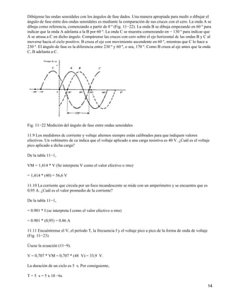 Dibújense las ondas senoidales con los ángulos de fase dados. Una manera apropiada para medir o dibujar el
ángulo de fase entre dos ondas senoidales es mediante la comparación de sus cruces con el cero. La onda A se
dibuja como referencia, comenzando a partir de 0 º (Fig. 11−22). La onda B se dibuja empezando en 60 º para
indicar que la onda A adelanta a la B por 60 º. La onda C se muestra comenzando en − 130 º para indicar que
A se atrasa a C en dicho ángulo. Compárense las cruces con cero sobre el eje horizontal dc las ondas B y C al
moverse hacia el ciclo positivo. B cruza el eje con movimiento ascendente en 60 º, mientras que C lo hace a
230 º. El ángulo de fase es la diferencia entre 230 º y 60 º, o sea, 170 º. Como B cruza al eje antes que la onda
C, B adelanta a C.
Fig. 11−22 Medición del ángulo de fase entre ondas senoidales
11.9 Los medidores dc corriente y voltaje alternos siempre están calibrados para que indiquen valores
efectivos. Un voltímetro de ca indica que el voltaje aplicado a una carga resistiva es 40 V. ¿Cuál es el voltaje
pico aplicado a dicha carga?
De la tabla 11−1,
VM = 1,414 * V (Se interpreta V como el valor efectivo o rms)
= 1,414 * (40) = 56,6 V
11.10 La corriente que circula por un foco incandescente se mide con un amperímetro y se encuentra que es
0,95 A. ¿Cuál es el valor promedio dc la corriente?
De la tabla 11−1,
= 0.901 * I (se interpreta I como el valor efectivo o rms)
= 0.901 * (0,95) = 0.86 A
11.11 Encuéntrense el V, el período T, la frecuencia f y el voltaje pico a pico de la forma de onda de voltaje
(Fig. 11−23).
Úsese la ecuación (11−9).
V = 0,707 * VM = 0,707 * (48 V) = 33,9 V.
La duración de un ciclo es 5 s. Por consiguiente,
T = 5 s = 5 x 10 −6s
14
 