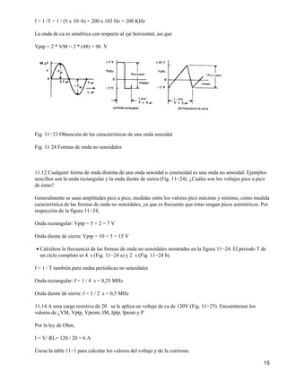 f = 1 /T = 1 / (5 x 10−6) = 200 x 103 Hz = 200 KHz
La onda de ca es simétrica con respecto al eje horizontal, así que
Vptp = 2 * VM = 2 * (48) = 96 V
Fig. 11−23 Obtención de las características de una onda senoidal
Fig. 11 24 Formas de onda no senoidales
11.12 Cualquier forma de onda distinta de una onda senoidal o cosenoidal es una onda no senoidal. Ejemplos
sencillos son la onda rectangular y la onda diente de sierra (Fig. 11−24). ¿Cuáles son los voltajes pico a pico
de éstas?
Generalmente se usan amplitudes pico a pico, medidas entre los valores pico máximo y mínimo, como medida
característica de las formas de onda no senoidales, ya que es frecuente que éstas tengan picos asimétricos. Por
inspección de la figura 11−24,
Onda rectangular: Vptp = 5 + 2 = 7 V
Onda diente de sierra: Vptp = 10 + 5 = 15 V
Calcúlese la frecuencia de las formas de onda no senoidales mostradas en la figura 11−24. El periodo T de
un ciclo completo es 4 s (Fig. 11−24 a) y 2 s (Fig. 11−24 b).
•
f = 1 / T también para ondas periódicas no senoidales
Onda rectangular: f = 1 / 4 s = 0,25 MHz
Onda diente de sierra: f = 1 / 2 s = 0,5 MHz
11.14 A ursa carga resistiva de 20 se le aplica un voltaje de ca de 120V (Fig. 11−25). Encuéntrense los
valores de ¿VM, Vptp, Vprom, IM, Iptp, Iprom y P
Por la ley de Ohm,
I = V/ RL= 120 / 20 = 6 A
Úsese la tabla 11−1 para calcular los valores del voltaje y de la corriente.
15
 