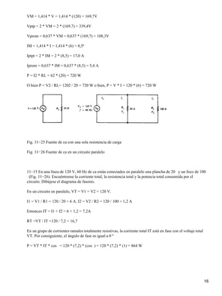 VM = 1,414 * V = 1,414 * (120) = 169,7V
Vptp = 2 * VM = 2 * (169,7) = 339,4V
Vprom = 0,637 * VM = 0,637 * (169,7) = 108,3V
IM = 1,414 * I = 1,414 * (6) = 8,5ª
Iptpt = 2 * IM = 2 * (8,5) = 17,0 A
Iprom = 0,637 * IM = 0,637 * (8,5) = 5,4 A
P = I2 * RL = 62 * (20) = 720 W
O bien P = V2 / RL= 1202 / 20 = 720 W o bien, P = V * I = 120 * (6) = 720 W
Fig. 11−25 Fuente de ca con una sola resistencia de carga
Fig. 11−26 Fuente de ca en un circuito paralelo
11~15 En una línea de 120 V, 60 Hz de ca están conectados en paralelo una plancha de 20 y un foco de 100
(Fig. 11−26). Encuéntrense la corriente total, la resistencia total y la potencia total consumida por el
circuito. Dibújese el diagrama de fasores.
En un circuito en paralelo, VT = V1 = V2 = 120 V.
I1 = V1 / R1 = 120 / 20 = 6 A. I2 = V2 / R2 = 120 / 100 = 1,2 A
Entonces IT = I1 + I2 = 6 + 1,2 = 7,2A
RT =VT / IT =120 / 7,2 = 16,7
En un grupo de corrientes ramales totalmente resistivas, la corriente total IT está en fase con el voltaje total
VT. Por consiguiente, el ángulo de fase es igual a 0 º
P = VT * IT * cos = 120 * (7,2) * (cos ) = 120 * (7,2) * (1) = 864 W
16
 