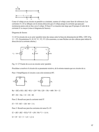 Como el voltaje en un circuito en paralelo es constante, usamos al voltaje como fasor de referencia. Las
corrientes I1 e I2 se dibujan con la misma dirección que el voltaje porque la corriente que pasa por
resistencias puras está en fase con el voltaje. El fasor I1 se muestra más largo que I2 porque el valor de la
corriente I1 es mayor (véase el diagrama de fasores).
Diagrama de fasores
11.16 Un circuito de ca en serie−paralelo tiene dos ramas entre la línea de alimentación de 60Hz, 120V (Fig.
11 − 27). Encuéntrense I1, I2, I3, V1, V2, V3. (En ocasiones, se usan flechas con dos cabezas para indicar la
dirección de la corriente alterna.)
Fig. 11−27 Fuente de ca en un circuito serie−paralelo
Procédase a resolver el circuito de ca puramente resistivo, de la misma manera que un circuito de cc.
Paso 1 Simplifíquese el circuito a una sola resistencia RT.
Ra = (R2 x R3) / (R2 +R3) = (20 * 30) / (20 + 30) = 600 / 50 = 12
RT = R1 + Ra = 12 + 28 = 40
Paso 2: Resuélvase para la corriente total IT
IT = VT / RT = 120 / 40 = 3 A
Paso 3: Resuélvase para las corrientes de rama I2 e I3
I2 = (R3 / (R2 + R3)) * IT = (30 / 50) * 3 = 1,8 A
I3 = IT − I2 = 3 − 1,8 = 1,2 A
17
 
