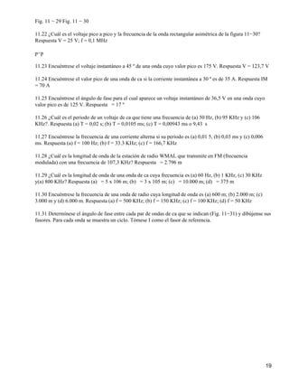 Fig. 11 − 29 Fig. 11 − 30
11.22 ¿Cuál es el voltaje pico a pico y la frecuencia de la onda rectangular asimétrica de la figura 11−30?
Respuesta V = 25 V; f = 0,1 MHz
p−p
11.23 Encuéntrese el voltaje instantáneo a 45 º de una onda cuyo valor pico es 175 V. Respuesta V = 123,7 V
11.24 Encuéntrese el valor pico de una onda de ca si la corriente instantánea a 30 º es de 35 A. Respuesta IM
= 70 A
11.25 Encuéntrese el ángulo de fase para el cual aparece un voltaje instantáneo de 36,5 V en una onda cuyo
valor pico es de 125 V. Respuesta = 17 º
11.26 ¿Cuál es el periodo de un voltaje de ca que tiene una frecuencia de (a) 50 Hz, (b) 95 KHz y (c) 106
KHz?. Respuesta (a) T = 0,02 s; (b) T = 0,0105 ms; (c) T = 0,00943 ms o 9,43 s
11.27 Encuéntrese la frecuencia de una corriente alterna si su periodo es (a) 0,01 5, (b) 0,03 ms y (c) 0,006
ms. Respuesta (a) f = 100 Hz; (b) f = 33.3 KHz; (c) f = 166,7 KHz
11.28 ¿Cuál es la longitud de onda de la estación de radio WMAL que transmite en FM (frecuencia
modulada) con una frecuencia de 107,3 KHz? Respuesta = 2.796 m
11.29 ¿Cuál es la longitud de onda de una onda de ca cuya frecuencia es (a) 60 Hz, (b) 1 KHz, (c) 30 KHz
y(a) 800 KHz? Respuesta (a) = 5 x 106 m; (b) = 3 x 105 m; (c) = 10.000 m; (d) = 375 m
11.30 Encuéntrese la frecuencia de una onda de radio cuya longitud de onda es (a) 600 m; (b) 2.000 m; (c)
3.000 m y (d) 6.000 m. Respuesta (a) f = 500 KHz; (b) f = 150 KHz; (c) f = 100 KHz; (d) f = 50 KHz
11.31 Determínese el ángulo de fase entre cada par de ondas de ca que se indican (Fig. 11−31) y dibújense sus
fasores. Para cada onda se muestra un ciclo. Tómese I como el fasor de referencia.
19
 