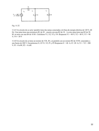 Fig. 11.32
11.41 Un circuito de ca serie−paralelo tiene dos ramas conectadas a la línea de energía eléctrica de 120 V, 60
Hz. Una rama tiene una resistencia R1 de 20 , enserie con una R2 de 10 . La otra rama tiene una R3 de 30
M en serie con una R4 de 10 M. Calcúlense V1, V2, V3 y V4. Respuesta V1 = 80 V; V2 = 40 V; V3 = 90
V; V4 = 30 V
11.42 Un circuito de ca tiene un resistor de 5 M, R1, en paralelo con un resistor R2 de 10 M conectados a
una fuente de 200 V. Encuéntrense I1, I2 V1, V2, P1 y P2 Respuesta I1 = 40 A; I2 =20 A; V1 = V2 = 200
V; P1 =8 mW; P2 = 4 mW
22
 