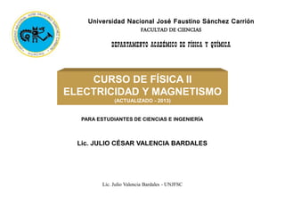 Universidad Nacional José Faustino Sánchez Carrión
FACULTAD DE CIENCIAS
DEPARTAMENTO ACADÉMICO DE FÍSICA Y QUÍMICA
CURSO DE FÍSICA II
ELECTRICIDAD Y MAGNETISMO
(ACTUALIZADO - 2013)
Lic. JULIO CÉSAR VALENCIA BARDALES
PARA ESTUDIANTES DE CIENCIAS E INGENIERÍA
Lic. Julio Valencia Bardales - UNJFSC
 