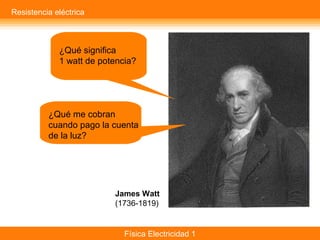 Física Electricidad 1
¿Qué significa
1 watt de potencia?
¿Qué me cobran
cuando pago la cuenta
de la luz?
James Watt
(1736-1819)
Resistencia eléctrica
 