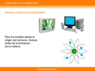 Física Electricidad 1
¿Qué entender por electricidad?
Nosotros utilizamos la electricidad
Pero ha existido desde el
origen del universo. Incluso
antes de la formación
de la materia.
 