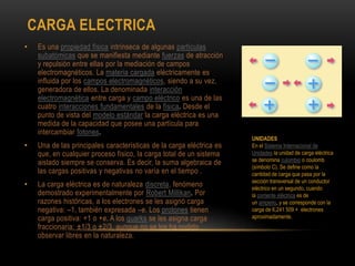 CARGA ELECTRICA
• Es una propiedad física intrínseca de algunas partículas
subatómicas que se manifiesta mediante fuerzas de atracción
y repulsión entre ellas por la mediación de campos
electromagnéticos. La materia cargada eléctricamente es
influida por los campos electromagnéticos, siendo a su vez,
generadora de ellos. La denominada interacción
electromagnética entre carga y campo eléctrico es una de las
cuatro interacciones fundamentales de la física. Desde el
punto de vista del modelo estándar la carga eléctrica es una
medida de la capacidad que posee una partícula para
intercambiar fotones.
• Una de las principales características de la carga eléctrica es
que, en cualquier proceso físico, la carga total de un sistema
aislado siempre se conserva. Es decir, la suma algebraica de
las cargas positivas y negativas no varía en el tiempo .
• La carga eléctrica es de naturaleza discreta, fenómeno
demostrado experimentalmente por Robert Millikan. Por
razones históricas, a los electrones se les asignó carga
negativa: –1, también expresada –e. Los protones tienen
carga positiva: +1 o +e. A los quarks se les asigna carga
fraccionaria: ±1/3 o ±2/3, aunque no se los ha podido
observar libres en la naturaleza.
UNIDADES
En el Sistema Internacional de
Unidades la unidad de carga eléctrica
se denomina culombio o coulomb
(símbolo C). Se define como la
cantidad de carga que pasa por la
sección transversal de un conductor
eléctrico en un segundo, cuando
la corriente eléctrica es de
un amperio, y se corresponde con la
carga de 6,241 509 × electrones
aproximadamente.
 